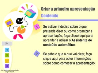 Se estiver indeciso sobre o que pretende dizer ou como organizar a apresentação, faça clique aqui para aprender a utilizar o  Assistente de conteúdo automático . Se sabe o que o que vai dizer, faça clique aqui para obter informações sobre como começar a apresentação. Criar a primeira apresentação Conteúdo Criar a primeira apresentação Página 1 de 9 2 1 
