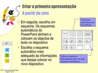 Criar a primeira apresentação A partir do zero Em seguida, escolha um esquema. Os esquemas automáticos do PowerPoint alinham e colocam os objectos de texto no diapositivo Escolha o esquema automático mais adequado às informações que deseja colocar no novo diapositivo. Criar a primeira apresentação Página 7 de 9 Esquemas automáticos do PowerPoint Utilize as barras de deslocamento para ver mais esquemas automáticos 