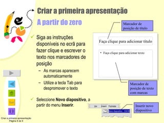 Criar a primeira apresentação A partir do zero Siga as instruções disponíveis no ecrã para fazer clique e escrever o texto nos marcadores de posição As marcas aparecem automaticamente Utilize a tecla Tab para despromover o texto Seleccione  Novo diapositivo ,   a partir do menu  Inserir . Criar a primeira apresentação Página 8 de 9 Marcador de posição de título Marcador de posição de texto com marcas Inserir novo diapositivo Faça clique para adicionar título Faça clique para adicionar texto V er I nser ir Fo r mat ar N ovo diapositivo …Ctrl+M 