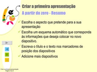 Criar a primeira apresentação A partir do zero - Resumo Escolha o aspecto que pretende para a sua apresentação Escolha um esquema automático que corresponda às informações que deseja colocar no novo diapositivo. Escreva o título e o texto nos marcadores de posição dos diapositivos Adicione mais diapositivos Criar a primeira apresentação Página 9 de 9 