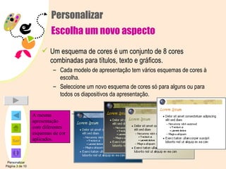 Personalizar Escolha um novo aspecto Um esquema de cores é um conjunto de 8 cores combinadas para títulos, texto e gráficos. Cada modelo de apresentação tem vários esquemas de cores à escolha. Seleccione um novo esquema de cores só para alguns ou para todos os diapositivos da apresentação. Personalizar Página 3 de 10 A mesma apresentação com diferentes esquemas de cor aplicados. 