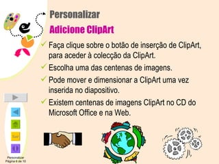 Personalizar Adicione ClipArt Faça clique sobre o botão de inserção de ClipArt, para aceder à colecção da ClipArt. Escolha uma das centenas de imagens. Pode mover e dimensionar a ClipArt uma vez inserida no diapositivo. Existem centenas de imagens ClipArt no CD do Microsoft Office e na Web. Personalizar Página 6 de 10 