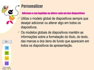 Personalizar   Adicione o seu logótipo ou altere cada um dos diapositivos Utilize o modelo global de diapositivos sempre que desejar adicionar ou alterar algo em todos os diapositivos. Os modelos globais de diapositivos mantêm as informações sobre a formatação do título, do texto, das marcas e dos itens de fundo que aparecem em todos os diapositivos da apresentação. Personalizar Página 7 de 10 