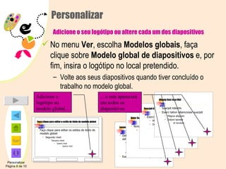 Personalizar   Adicione o seu logótipo ou altere cada um dos diapositivos No menu  Ver , escolha  Modelos globais , faça clique sobre  Modelo global de diapositivos  e, por fim, insira o logótipo no local pretendido. Volte aos seus diapositivos quando tiver concluído o trabalho no modelo global. Personalizar Página 8 de 10 Adicione o logótipo ao modelo global... Lorem Ipsum Delor sit amet consectetuer adipiscing elit sed diam Nonummy nibh euismod Tincidunt ut Laoreet dolore Magna aliquam Exerci tation ullamcorper suscipit Delor Consectetuer Nonummy nibh euismod Sit amet adipiscing Elit sed diam Lorum ipsum Suscipit lobortis Exerci tation ullamcorper suscipit Magna aliquam Dolore laoreet Ut tincidunt Aliquip Com Ea ut Nisl Suscipit lobortis  Exerci tation ullamcorper suscipit Magna aliquam Dolore laoreet Ut tincidunt Faça clique para editar o estilo do título do modelo global Faça clique para editar os estilos de texto do modelo global Segundo nível Terceiro nível Quarto nível Quinto nível And the logo appears on each slide And the logo appears on each slide And the logo appears on each slide … e este aparecerá em todos os diapositivos 