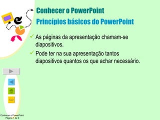 Conhecer o PowerPoint Princípios básicos do PowerPoint As páginas da apresentação chamam-se diapositivos. Pode ter na sua apresentação tantos diapositivos quantos os que achar necessário. Conhecer o PowerPoint  Página 1 de 9 