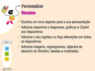 Personalizar Resumo Escolha um novo aspecto para a sua apresentação Adicione desenhos e diagramas, gráficos e ClipArt aos diapositivos. Adicione o seu logótipo ou faça alterações em todos os diapositivos. Adicione imagens, organigramas, objectos de desenho do WordArt, tabelas e multimédia. Personalizar Página 10 de 10 