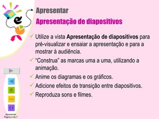 Apresentar Apresentação de diapositivos Utilize a vista  Apresentação de diapositivos  para pré-visualizar e ensaiar a apresentação e para a mostrar à audiência. “ Construa” as marcas uma a uma, utilizando a animação. Anime os diagramas e os gráficos. Adicione efeitos de transição entre diapositivos. Reproduza sons e filmes. Apresentar Página 2 de 7 