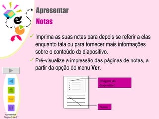 Apresentar Notas Imprima as suas notas para depois se referir a elas enquanto fala ou para fornecer mais informações sobre o conteúdo do diapositivo. Pré-visualize a impressão das páginas de notas, a partir da opção do menu  Ver . Apresentar Página 5 de 7 Imagem do diapositivo Notas 