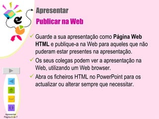 Apresentar Publicar na Web Guarde a sua apresentação como  Página Web HTML  e publique-a na Web para aqueles que não puderam estar presentes na apresentação.  Os seus colegas podem ver a apresentação na Web, utilizando um Web browser. Abra os ficheiros HTML no PowerPoint para os actualizar ou alterar sempre que necessitar. Apresentar Página 6 de 7 
