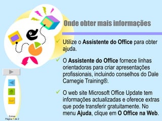 Onde obter mais informações Utilize o  Assistente do Office  para obter ajuda. O  Assistente do Office  fornece linhas orientadoras para criar apresentações profissionais, incluindo conselhos do Dale Carnegie Training®. O web site Microsoft Office Update tem informações actualizadas e oferece extras que pode transferir gratuitamente. No menu  Ajuda , clique em  O Office na Web . Extras Página 1 de 2 