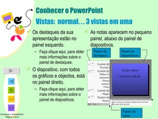 Conhecer o PowerPoint Vistas:  normal. . . 3 vistas em uma Os destaques da sua apresentação estão no painel esquerdo.  Faça clique aqui, para obter mais informações sobre o painel de destaques. O diapositivo, com todos os gráficos e objectos, está no painel direito.  Faça clique aqui, para obter mais informações sobre o painel de diapositivos. As notas aparecem no pequeno painel, abaixo do painel de diapositivos. Delor sit amet consectetuer adipiscing elit sed diam Nonummy nibh euismod Painel de destaques Painel de diapositivos Painel de notas Conhecer o PowerPoint  Página 4 de 9 Exerci tation Nonummy nibh eui  Lorem Ipsum   Tincidunt ut Lorem Ipsum Delor sit amet consectetuer Nonummy nibh euismod Tincidunt ut Lorem Ipsum Magna aliquam Exerci tation Nonummy nibh eui   1 2 4 3 