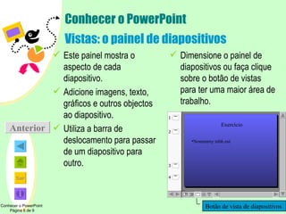 Conhecer o PowerPoint Vistas: o painel de diapositivos Este painel mostra o aspecto de cada diapositivo. Adicione imagens, texto, gráficos e outros objectos ao diapositivo. Utiliza a barra de deslocamento para passar de um diapositivo para outro. Dimensione o painel de diapositivos ou faça clique sobre o botão de vistas para ter uma maior área de trabalho. Conhecer o PowerPoint  Página 6 de 9 Anterior Botão de vista de diapositivos Exercício Nonummy nibh eui 1 2 4 3 