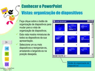 Conhecer o PowerPoint Vistas: organização de diapositivos Faça clique sobre o botão de organização de diapositivos para mudar para a vista de organização de diapositivos.  Esta vista mostra miniaturas de todos os diapositivos da sua apresentação. Seleccione um ou mais diapositivos e reorganize-os, arrastando e largando-os na posição desejada. Conhecer o PowerPoint  Página 7 de 9 Botão de organização de diapositivos 