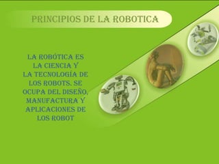 PRINCIPIOS DE LA ROBOTICA LA ROBÓTICA ES LA CIENCIA Y LA TECNOLOGÍA DE LOS ROBOTS. SE OCUPA DEL DISEÑO, MANUFACTURA Y APLICACIONES DE LOS ROBOT 