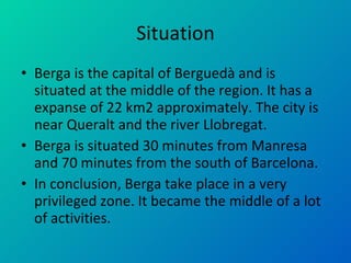 Situation Berga is the capital of Berguedà and is situated at the middle of the region. It has a expanse of 22 km2 approximately. The city is near Queralt and the river Llobregat. Berga is situated 30 minutes from Manresa and 70 minutes from the south of Barcelona. In conclusion, Berga take place in a very privileged zone. It became the middle of a lot of activities. 