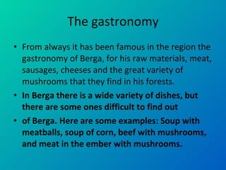 The gastronomy From always it has been famous in the region the gastronomy of Berga, for his raw materials, meat, sausages, cheeses and the great variety of mushrooms that they find in his forests. In Berga there is a wide variety of dishes, but there are some ones difficult to find out  of Berga. Here are some examples: Soup with meatballs, soup of corn, beef with mushrooms, and meat in the ember with mushrooms.  