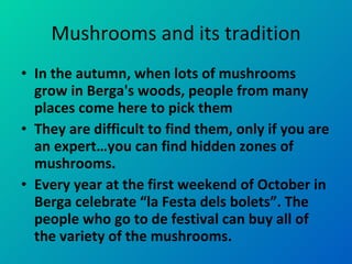 Mushrooms and its tradition In the autumn, when lots of mushrooms grow in Berga's woods, people from many places come here to pick them They are difficult to find them, only if you are an expert…you can find hidden zones of mushrooms. Every year at the first weekend of October in Berga celebrate “la Festa dels bolets”. The people who go to de festival can buy all of the variety of the mushrooms. 