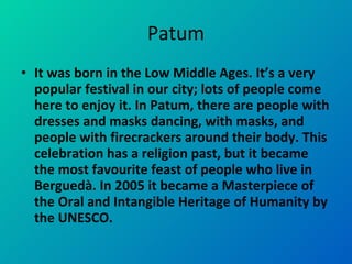 Patum It was born in the Low Middle Ages. It’s a very popular festival in our city; lots of people come here to enjoy it. In Patum, there are people with dresses and masks dancing, with masks, and people with firecrackers around their body. This celebration has a religion past, but it became the most favourite feast of people who live in Berguedà. In 2005 it became a Masterpiece of the Oral and Intangible Heritage of Humanity by the UNESCO.  
