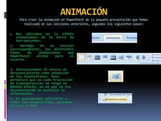 ANIMACIÓNPara crear la animación en PowerPoint de la pequeña presentación que hemos realizado en las lecciones anteriores, seguimos los siguientes pasos:1. Nos ubicamos en la viñeta animaciones de la barra de herramientas. 2. Veremos en la sección correspondiente, los diferentes tipos de animaciones que PowerPoint ofrece para el usuario. 3. Seleccionamos el efecto de desvanecimiento como animación de las diapositivas. Esto permitirá que en cada transición de transparencias se tenga un bonito efecto, en el que se ira desvaneciendo en pantalla la información. 4. Si quisiéramos aplicarlo a todas las diapositivas, pulsamos Aplicar a todo 