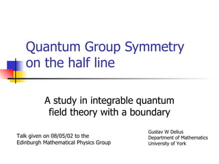 Quantum Group Symmetry on the half line A study in integrable quantum field theory with a boundary Talk given on 08/05/02 to the Edinburgh Mathematical Physics Group Gustav W Delius Department of Mathematics University of York 