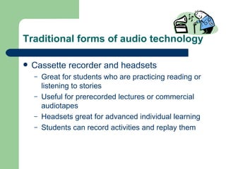Traditional forms of audio technology Cassette recorder and headsets Great for students who are practicing reading or listening to stories Useful for prerecorded lectures or commercial audiotapes Headsets great for advanced individual learning Students can record activities and replay them 