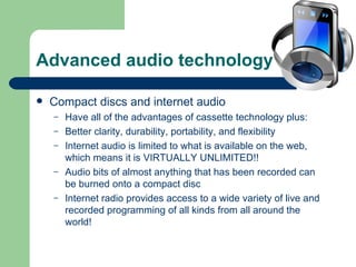 Advanced audio technology Compact discs and internet audio Have all of the advantages of cassette technology plus: Better clarity, durability, portability, and flexibility Internet audio is limited to what is available on the web, which means it is VIRTUALLY UNLIMITED!! Audio bits of almost anything that has been recorded can be burned onto a compact disc Internet radio provides access to a wide variety of live and recorded programming of all kinds from all around the world! 
