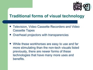 Traditional forms of visual technology Television, Video Cassette Recorders and Video Cassette Tapes Overhead projectors with transparencies While these workhorses are easy to use and far more stimulating than the non-tech visuals listed previously, there are newer forms of these technologies that have many more uses and benefits. 