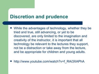 Discretion and prudence While the advantages of technology, whether they be tried and true, still advancing, or yet to be discovered, are only limited to the imagination and creativity of the instructor, it is important that all technology be relevant to the lectures they support, not be a distraction or take away from the lecture, and be appropriate for children and young adults. http://www.youtube.com/watch?v=f_RAi3XAPhA 
