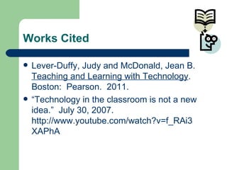 Works Cited Lever-Duffy, Judy and McDonald, Jean B.  Teaching and Learning with Technology .  Boston:  Pearson.  2011. “ Technology in the classroom is not a new  idea.”  July 30, 2007.  http://www.youtube.com/watch?v=f_RAi3 XAPhA  