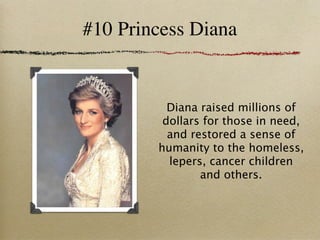 #10 Princess Diana


          Diana raised millions of
         dollars for those in need,
          and restored a sense of
        humanity to the homeless,
          lepers, cancer children
                and others.
 