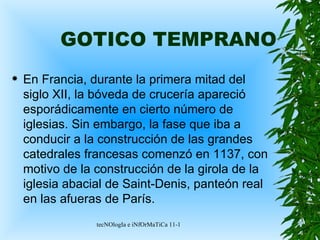 GOTICO TEMPRANO En Francia, durante la primera mitad del siglo XII, la bóveda de crucería apareció esporádicamente en cierto número de iglesias. Sin embargo, la fase que iba a conducir a la construcción de las grandes catedrales francesas comenzó en 1137, con motivo de la construcción de la girola de la iglesia abacial de Saint-Denis, panteón real en las afueras de París. 