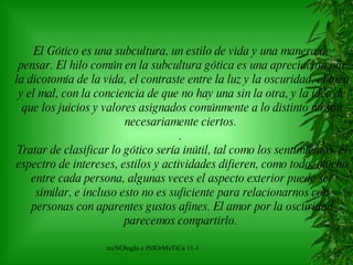 El Gótico es una subcultura, un estilo de vida y una manera de pensar. El hilo común en la subcultura gótica es una apreciación por la dicotomía de la vida, el contraste entre la luz y la oscuridad, el bien y el mal, con la conciencia de que no hay una sin la otra, y la idea de que los juicios y valores asignados comúnmente a lo distinto no son necesariamente ciertos.   .   Tratar de clasificar lo gótico sería inútil, tal como los sentimientos, el espectro de intereses, estilos y actividades difieren, como todo, mucho entre cada persona, algunas veces el aspecto exterior puede ser similar, e incluso esto no es suficiente para relacionarnos con personas con aparentes gustos afines. El amor por la oscuridad parecemos compartirlo.   