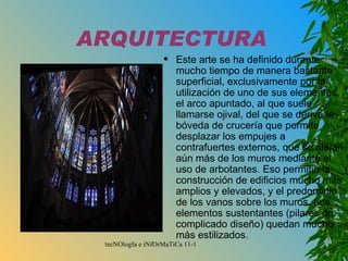 ARQUITECTURA Este arte se ha definido durante mucho tiempo de manera bastante superficial, exclusivamente por la utilización de uno de sus elementos, el arco apuntado, al que suele llamarse ojival, del que se deriva la bóveda de crucería que permite desplazar los empujes a contrafuertes externos, que se alejan aún más de los muros mediante el uso de arbotantes. Eso permitió la construcción de edificios mucho más amplios y elevados, y el predominio de los vanos sobre los muros. Los elementos sustentantes (pilares de complicado diseño) quedan mucho más estilizados. 
