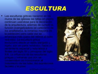 ESCULTURA Las esculturas góticas nacieron en los muros de las iglesias las tallas en piedra continúan usándose para la decoración de la arquitectura, además de cumplir la función evangelizadora (el  catecismo de los analfabetos , la inmensa mayoría de la población) pero cada vez se emancipa más (paso del relieve al bulto redondo). La escultura gótica evolucionó desde un estilo alargado y rígido, aún en parte románico, hacia un sentimiento espacial y naturalista a finales del siglo XII y principios del siglo XIII. La influencia de las esculturas griegas y romanas que aún se conservaban se incorporaron al tratamiento de las telas, las expresiones faciales y la pose. 