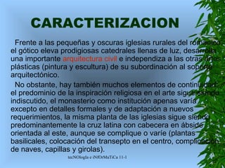 CARACTERIZACION Frente a las pequeñas y oscuras iglesias rurales del románico, el gótico eleva prodigiosas catedrales llenas de luz, desarrolla una importante  arquitectura civil  e independiza a las otras artes plásticas (pintura y escultura) de su subordinación al soporte arquitectónico. No obstante, hay también muchos elementos de continuidad: el predominio de la inspiración religiosa en el arte sigue siendo indiscutido, el monasterio como institución apenas varía excepto en detalles formales y de adaptación a nuevos requerimientos, la misma planta de las iglesias sigue siendo predominantemente la cruz latina con cabecera en ábside orientada al este, aunque se complique o varíe (plantas basilicales, colocación del transepto en el centro, complicación de naves, capillas y girolas).  