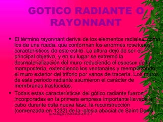 GOTICO RADIANTE O RAYONNANT El término rayonnant deriva de los elementos radiales, como los de una rueda, que conforman los enormes rosetones característicos de este estilo. La altura dejó de ser el principal objetivo, y en su lugar se extremó la desmaterialización del muro reduciendo el espesor de la mampostería, extendiendo los ventanales y reemplazando el muro exterior del triforio por vanos de tracería. Los muros de este periodo radiante asumieron el carácter de membranas traslúcidas. Todas estas características del gótico radiante fueron incorporadas en la primera empresa importante llevada a cabo durante esta nueva fase, la reconstrucción (comenzada en 1232) de la iglesia abacial de Saint-Denis. 