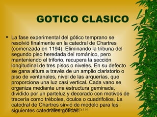 GOTICO CLASICO La fase experimental del gótico temprano se resolvió finalmente en la catedral de Chartres (comenzada en 1194). Eliminando la tribuna del segundo piso heredada del románico, pero manteniendo el triforio, recupera la sección longitudinal de tres pisos o niveles. En su defecto se gana altura a través de un amplio claristorio o piso de ventanales, nivel de las arquerías, que proporciona una luz casi vertical. Cada vano se organiza mediante una estructura geminada, dividido por un parteluz y decorado con motivos de tracería como tréboles, óculos o cuadrifolios. La catedral de Chartres sirvió de modelo para las siguientes catedrales góticas. 