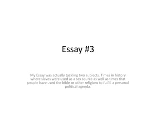 Essay #3 My Essay was actually tackling two subjects. Times in history where slaves were used as a sex source as well as times that people have used the bible or other religions to fulfill a personal political agenda.    