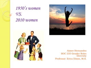  1950’s women VS.2010 women   Aimee Hernandez SOC 235 Gender Roles Diversity Professor: Erica Dixon, M.S. 
