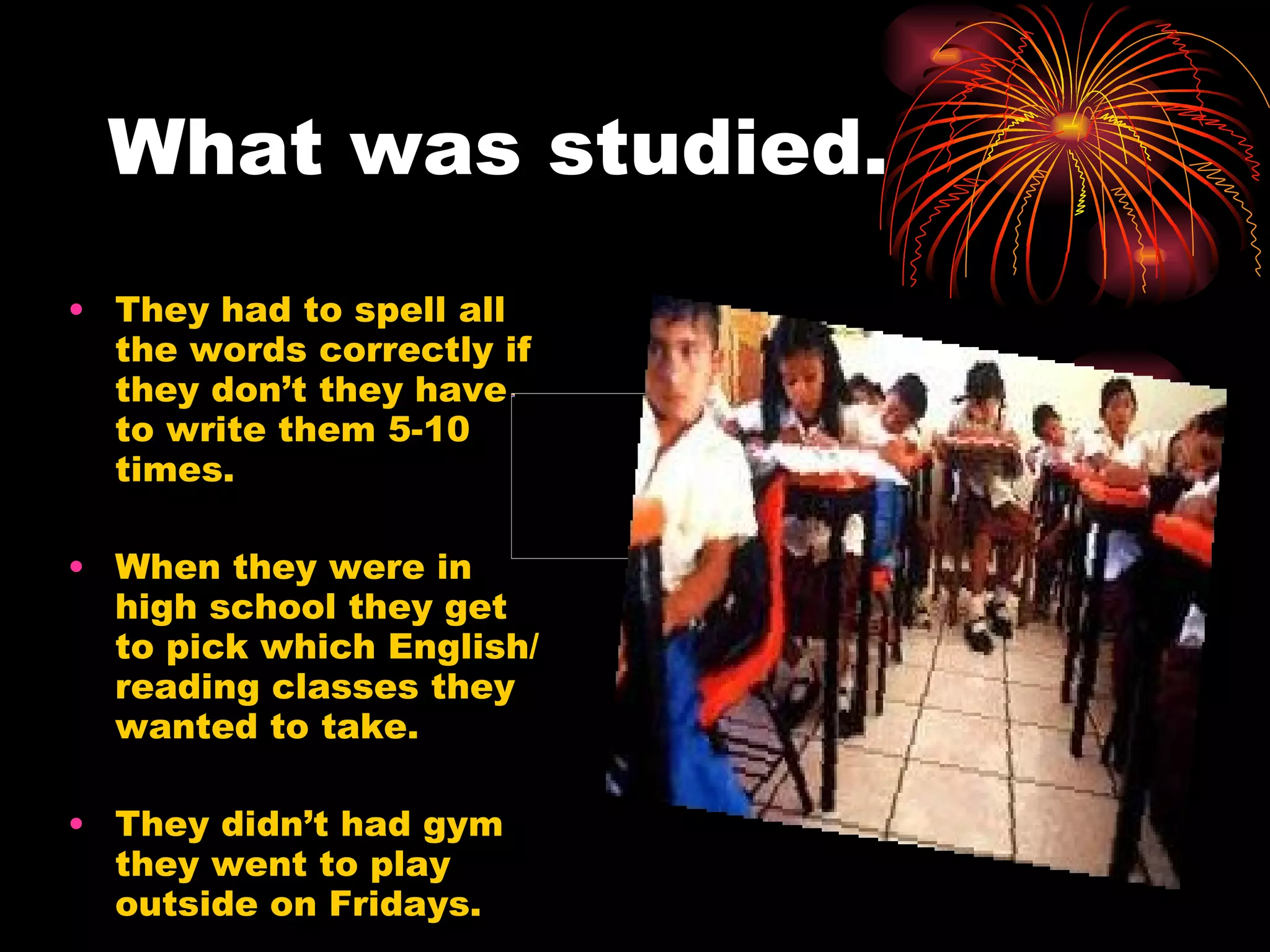 What was studied. They had to spell all the words correctly if they don’t they have to write them 5-10 times. When they were in high school they get to pick which English/reading classes they wanted to take. They didn’t had gym they went to play outside on Fridays.  