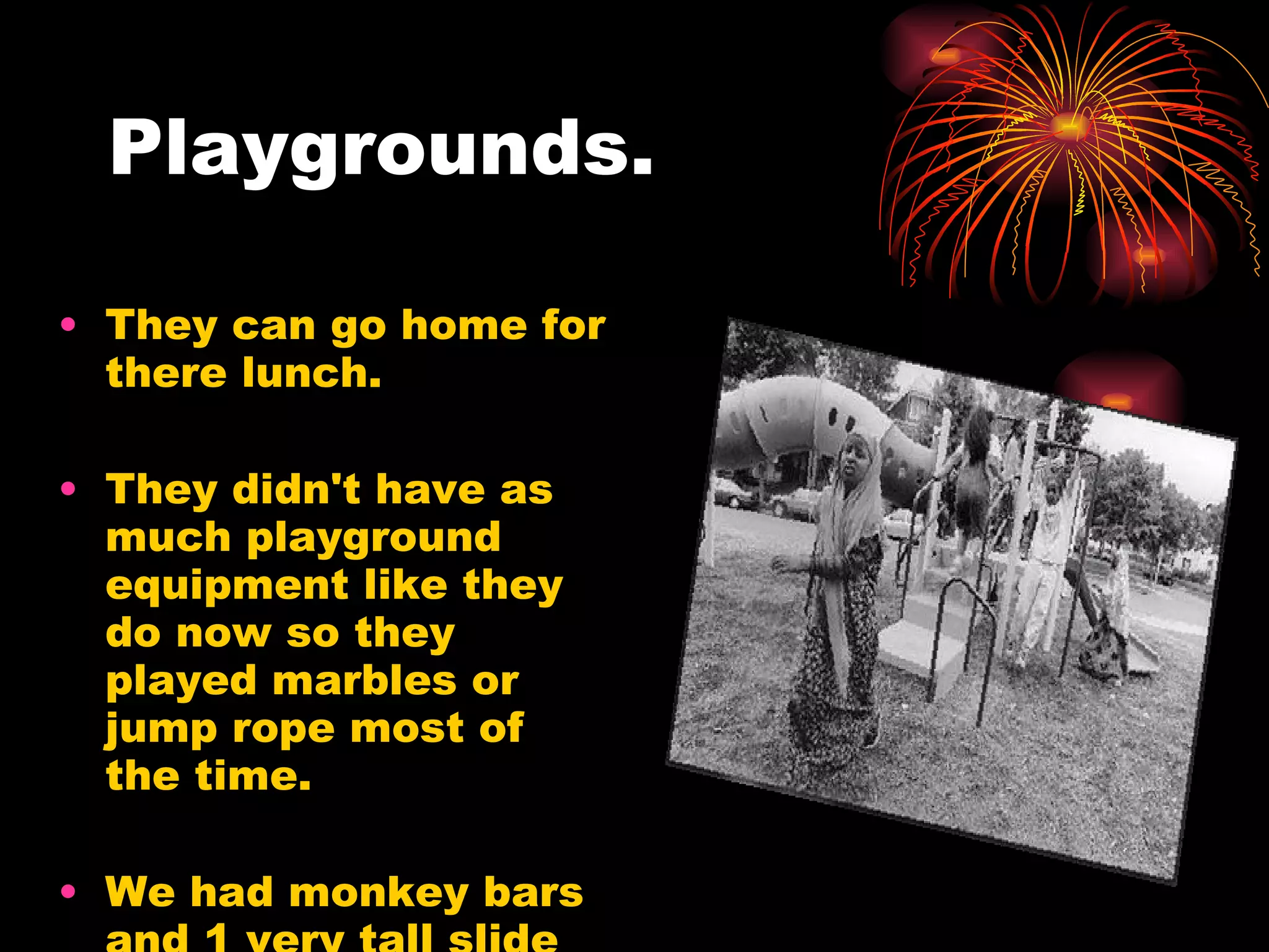 Playgrounds. They can go home for there lunch. They didn't have as much playground equipment like they do now so they played marbles or jump rope most of the time. We had monkey bars and 1 very tall slide with a bump in the middle and 2 swings  