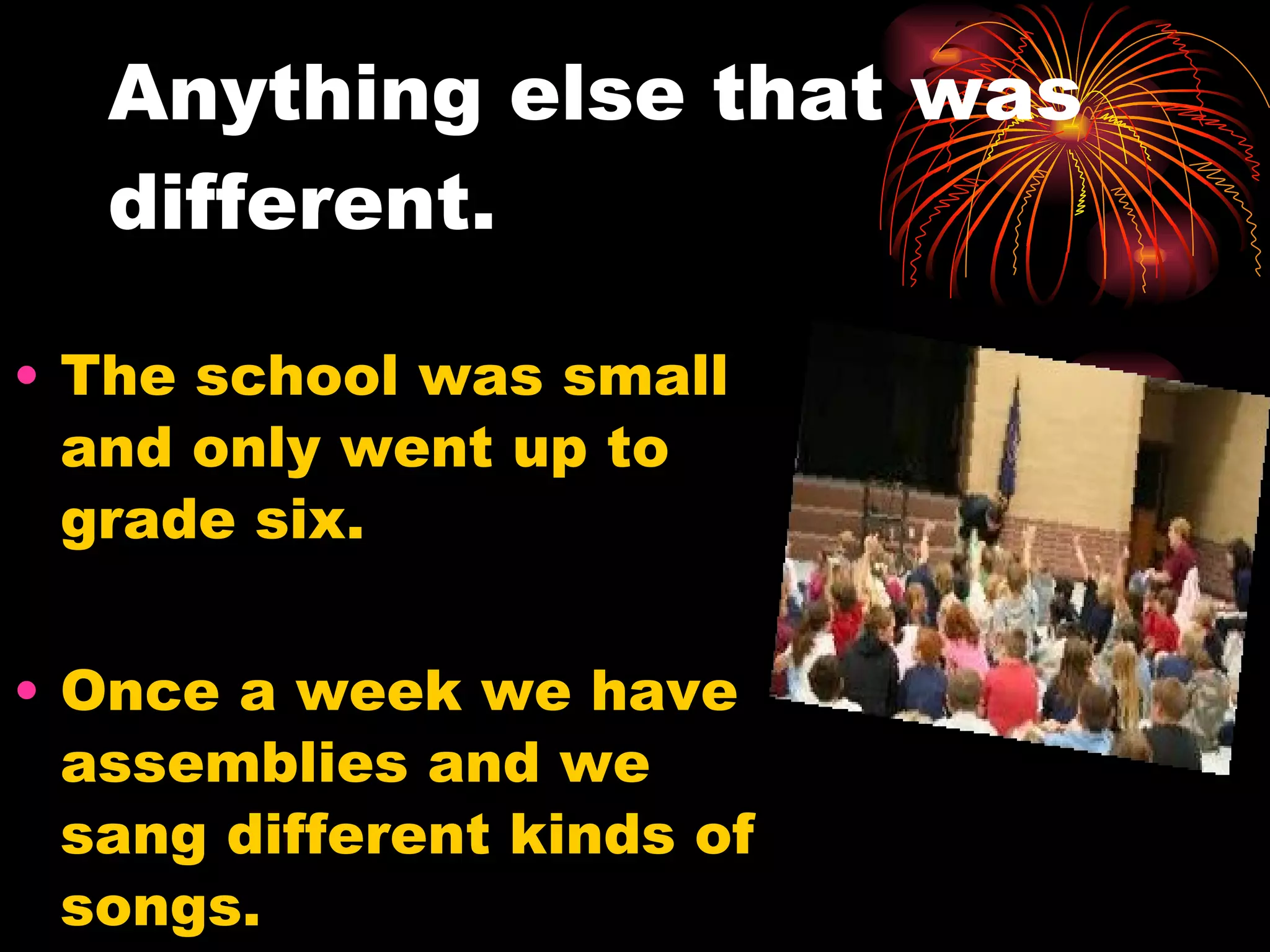 Anything else that was different. The school was small and only went up to grade six. Once a week we have assemblies and we sang different kinds of songs. 