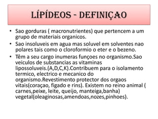 Lípídeos - DefiniçaoSao gorduras ( macronutrientes) que pertencem a um grupo de materiais organicos.Sao insoluveis em agua massoluvel em solventesnaopolarestaiscomo o cloroformio o eter e o bezeno.Têm a seu cargo inumerasfunçoes no organismo.Saoveiculos de substancias as vitaminaslipossoluveis.(A,D,C,K).Contribuempara o isolamentotermico, electrico e mecanico do organismo.Revestimento protector dos orgaosvitais(coraçao, figado e rins). Existem no reino animal ( carnes,peixe, leite, queijo, manteiga,banha) vegetal(oleaginosas,amendoas,nozes,pinhoes).