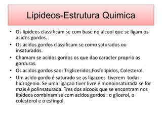 Lipideos-EstruturaQuimicaOs lipideosclassificam se com base no alcool que se ligamosacidosgordos.Os acidosgordosclassificam se comosaturadosouinsaturados.Chamam se acidosgordosos que daocaracterproprio as gorduras.Os acidosgordossao: Trigliceridos,Fosfolipidos, Colesterol.Um acidogordo é saturado se as ligaçoestiveremtodashidrogenio. Se umaligaçaotiverlivre é monoinsaturada se for mais é polinsaturada. Tres dos alcoois que se encontramnoslipideoscombinam se com acidosgordos : o glicerol, o colesterol e o esfingol.