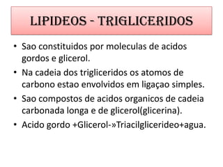 Lipideos - TrigliceridosSao constituidospormoleculas de acidosgordos e glicerol.Na cadeia dos trigliceridososatomos de carbonoestaoenvolvidos em ligaçao simples.Sao compostos de acidos organicos de cadeiacarbonadalonga e de glicerol(glicerina).Acidogordo+Glicerol-»Triacilglicerideo+agua.