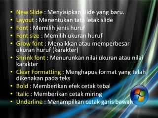 •   New Slide : Menyisipkan slide yang baru.
•   Layout : Menentukan tata letak slide
•   Font : Memilih jenis huruf
•   Font size : Memilih ukuran huruf
•   Grow font : Menaikkan atau memperbesar
    ukuran huruf (karakter)
•   Shrink font : Menurunkan nilai ukuran atau nilai
    karakter
•   Clear Formatting : Menghapus format yang telah
    dikenakan pada teks
•   Bold : Memberikan efek cetak tebal
•   Italic : Memberikan cetak miring
•   Underline : Menampilkan cetak garis bawah
 