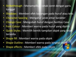 • Strikethrough : Menampilkan cetak coret dengan garis
  tunggal
• Shadows : Memberi efek bayangan pada huruf atau teks
• Character Spacing : Mengatur jarak antar karakter
• Change Case : Mengubah huruf dengan fasilitas Case
• Font Colour : Memberi warna pada huruf yang dipilih
• Quick Styles : Memilih bentik tampilan objek yang telah
  tersedia
• Shape fill : Memberi warna pada objek
• Shape Outline : Memberi warna pada bingkai objek
• Shape effects : Memberi efek pada objek
 