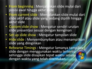 • From beginning : Menjalankan slide mulai dari
  posisi awal hingga akhir slide
• From current slide : Menjalankan slide mulai dari
  slide aktif atau slide yang sedang dipilih hingga
  akhir slide
• Custom slide show : Mengatur sendiri urutan
  slide presentasi sesuai dengan keinginan
• Set up slide show : Mengatur tampilan slide
• Hide slide : Menyembunyikan atau menampilkan
  slide yang diinginkan
• Rehearse Timings : Mengatur lamanya tampilan
  slide dengan menggunakan waktu tertentu
  sehingga slide disajikan tepat waktu sesuai
  dengan waktu yang telah ditentukan
 