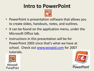 Intro to PowerPoint

• PowerPoint is presentation software that allows you
  to create slides, handouts, notes, and outlines.
• It can be found on the application menu, under the
  Microsoft Office tab.
• Instructions in this presentation will be for
  PowerPoint 2003 since that’s what we have at
  school. Check out www.woopid.com for 2007
  tutorials.
 