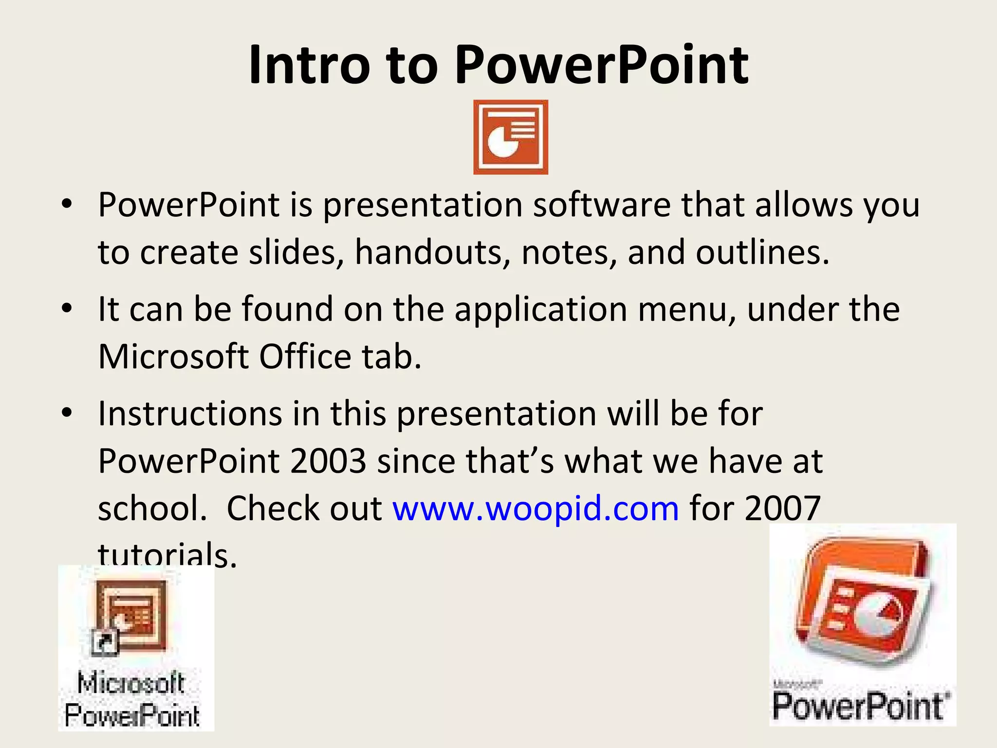 Intro to PowerPoint PowerPoint is presentation software that allows you to create slides, handouts, notes, and outlines.  It can be found on the application menu, under the Microsoft Office tab. Instructions in this presentation will be for PowerPoint 2003 since that’s what we have at school.  Check out  www.woopid.com  for 2007 tutorials. 